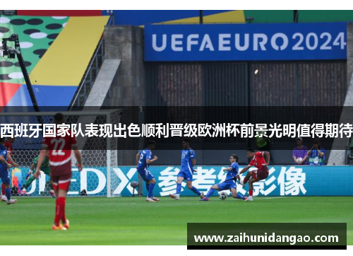 西班牙国家队表现出色顺利晋级欧洲杯前景光明值得期待